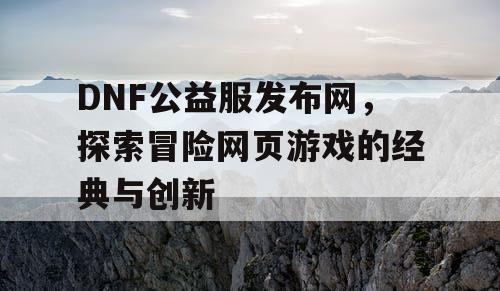 DNF公益服发布网，探索冒险网页游戏的经典与创新