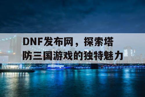 DNF发布网，探索塔防三国游戏的独特魅力