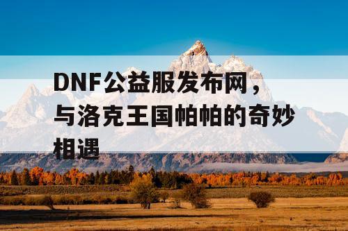 DNF公益服发布网，与洛克王国帕帕的奇妙相遇