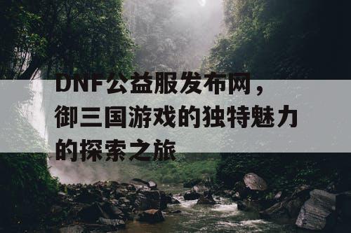 DNF公益服发布网，御三国游戏的独特魅力的探索之旅