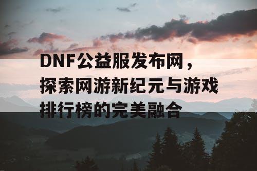 DNF公益服发布网，探索网游新纪元与游戏排行榜的完美融合