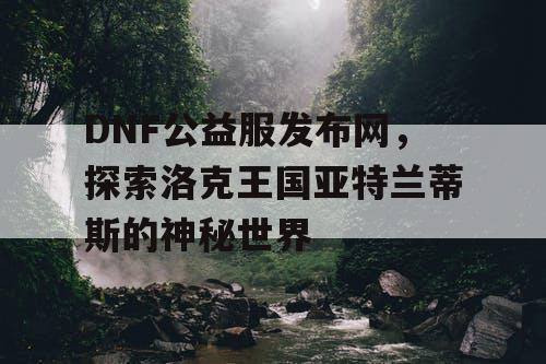 DNF公益服发布网，探索洛克王国亚特兰蒂斯的神秘世界