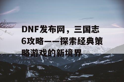 DNF发布网，三国志6攻略——探索经典策略游戏的新境界