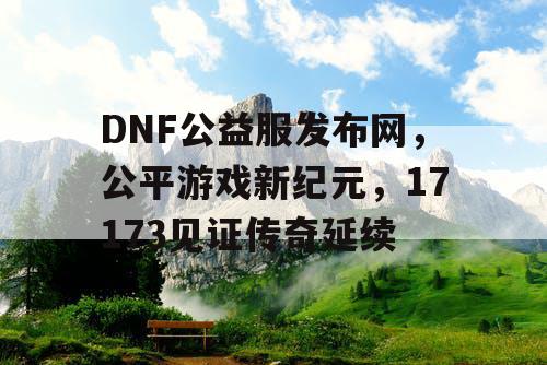 DNF公益服发布网，公平游戏新纪元，17173见证传奇延续