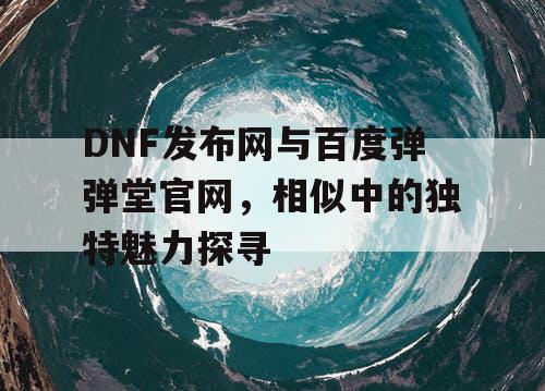 DNF发布网与百度弹弹堂官网，相似中的独特魅力探寻