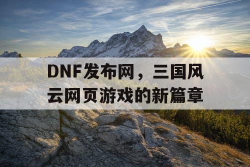 DNF发布网，三国风云网页游戏的新篇章