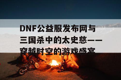 DNF公益服发布网与三国杀中的太史慈——穿越时空的游戏盛宴