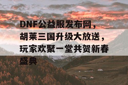 DNF公益服发布网，胡莱三国升级大放送，玩家欢聚一堂共贺新春盛典