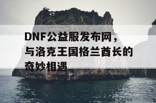 DNF公益服发布网，与洛克王国格兰酋长的奇妙相遇