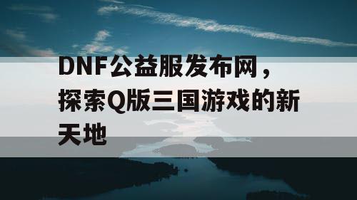 DNF公益服发布网，探索Q版三国游戏的新天地